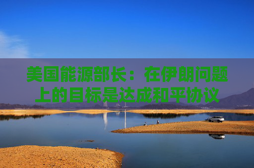 美国能源部长：在伊朗问题上的目标是达成和平协议