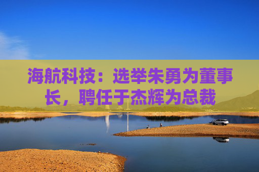 海航科技：选举朱勇为董事长，聘任于杰辉为总裁