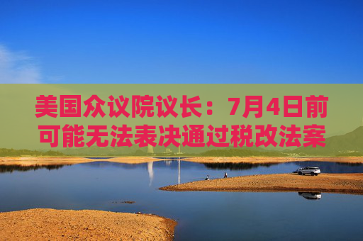 美国众议院议长：7月4日前可能无法表决通过税改法案
