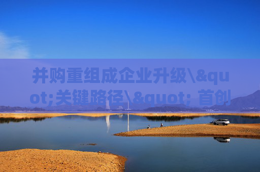 并购重组成企业升级\"关键路径\" 首创证券宣布深耕北京并购市场