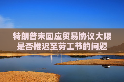 特朗普未回应贸易协议大限是否推迟至劳工节的问题