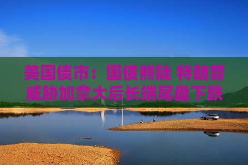 美国债市：国债熊陡 特朗普威胁加拿大后长端尾盘下跌