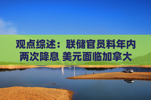 观点综述：联储官员料年内两次降息 美元面临加拿大养老金对冲风险
