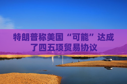 特朗普称美国“可能”达成了四五项贸易协议