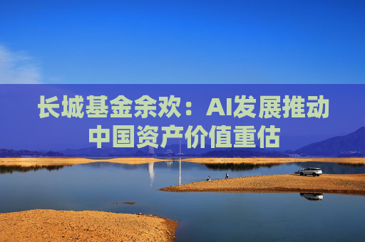 长城基金余欢：AI发展推动中国资产价值重估