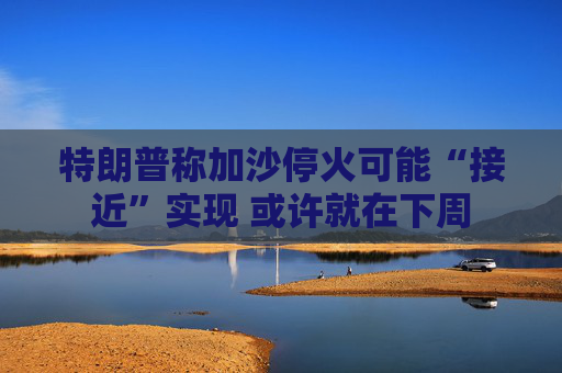 特朗普称加沙停火可能“接近”实现 或许就在下周