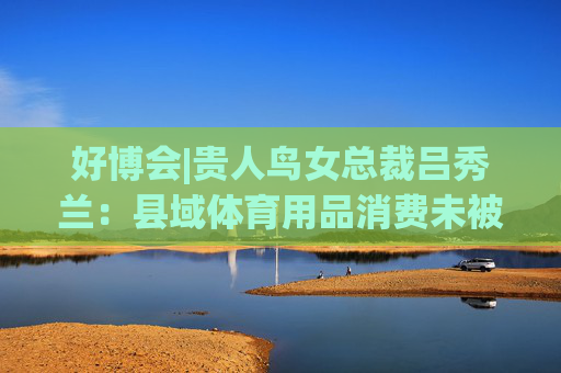 好博会|贵人鸟女总裁吕秀兰：县域体育用品消费未被满足，只有一二线城市1/56