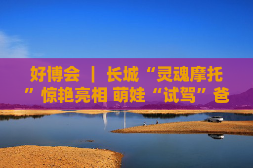 好博会 ｜ 长城“灵魂摩托”惊艳亮相 萌娃“试驾”爸妈打卡