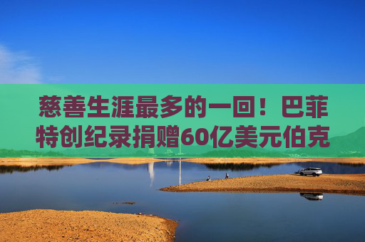慈善生涯最多的一回！巴菲特创纪录捐赠60亿美元伯克希尔股票