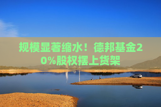 规模显著缩水！德邦基金20%股权摆上货架
