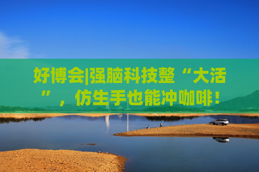 好博会|强脑科技整“大活”，仿生手也能冲咖啡！