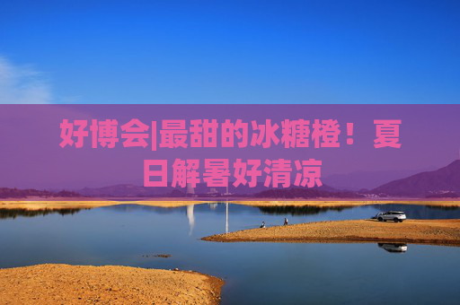 好博会|最甜的冰糖橙!夏日解暑好清凉