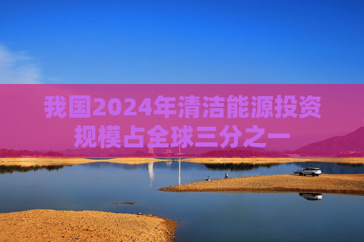 我国2024年清洁能源投资规模占全球三分之一