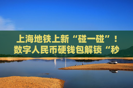 上海地铁上新“碰一碰”！数字人民币硬钱包解锁“秒过闸”新姿势