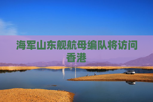 海军山东舰航母编队将访问香港