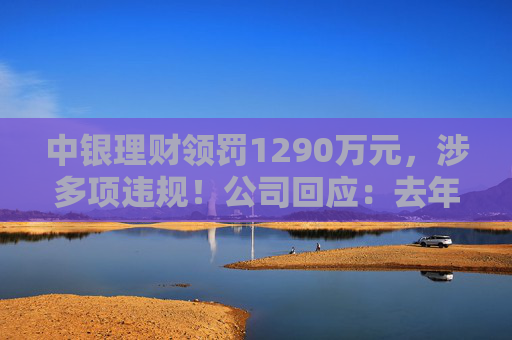 中银理财领罚1290万元，涉多项违规！公司回应：去年6月已全部整改完毕