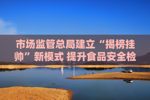市场监管总局建立“揭榜挂帅”新模式 提升食品安全检验检测能力