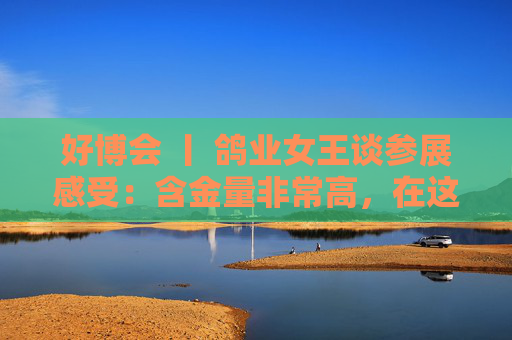 好博会 丨 鸽业女王谈参展感受：含金量非常高，在这里可以买到好的农产品