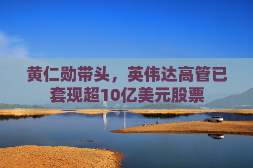 黄仁勋带头，英伟达高管已套现超10亿美元股票