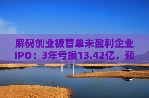 解码创业板首单未盈利企业IPO：3年亏损13.42亿，预计明年扭亏