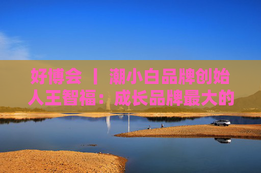 好博会 丨 潮小白品牌创始人王智福：成长品牌最大的痛点是没知名度，我们不是来卖产品的