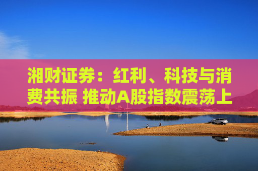 湘财证券：红利、科技与消费共振 推动A股指数震荡上行