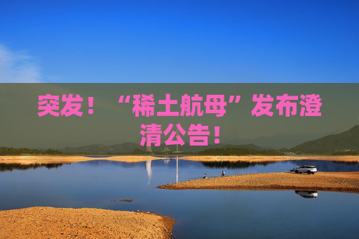 突发！“稀土航母”发布澄清公告！