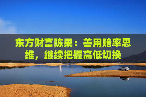 东方财富陈果：善用赔率思维，继续把握高低切换