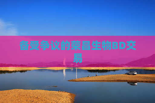 备受争议的荣昌生物BD交易