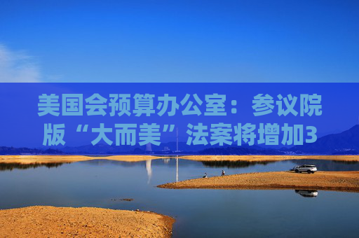 美国会预算办公室：参议院版“大而美”法案将增加3.3万亿美元债务