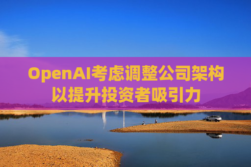 OpenAI考虑调整公司架构以提升投资者吸引力