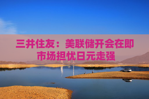 三井住友：美联储开会在即 市场担忧日元走强