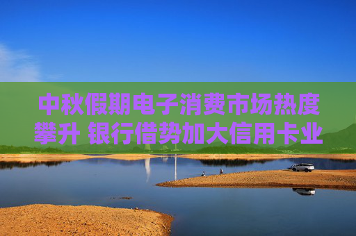 中秋假期电子消费市场热度攀升 银行借势加大信用卡业务营销力度