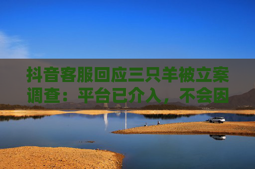 抖音客服回应三只羊被立案调查：平台已介入，不会因为是主播就纵容
