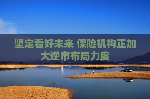 坚定看好未来 保险机构正加大逆市布局力度