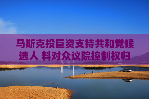 马斯克投巨资支持共和党候选人 料对众议院控制权归属产生重要影响