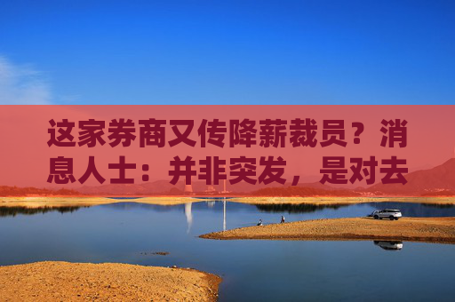 这家券商又传降薪裁员？消息人士：并非突发，是对去年考核不达标员工的缓冲过渡期即将到期