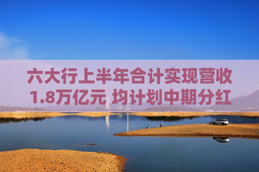 六大行上半年合计实现营收1.8万亿元 均计划中期分红