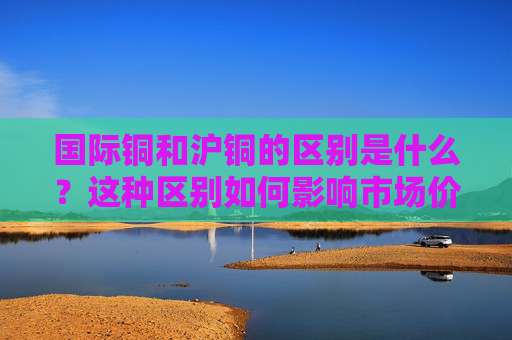 国际铜和沪铜的区别是什么？这种区别如何影响市场价值？