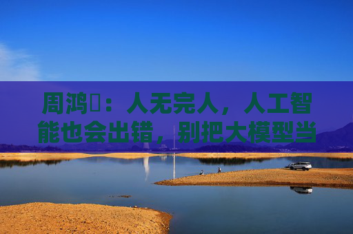 周鸿祎：人无完人，人工智能也会出错，别把大模型当标准答案