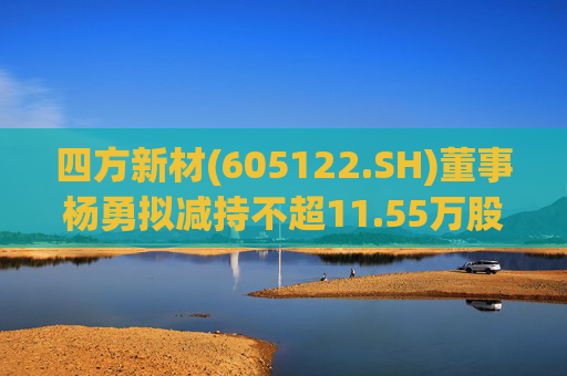 四方新材(605122.SH)董事杨勇拟减持不超11.55万股