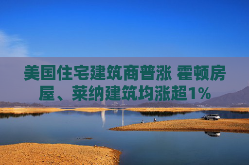 美国住宅建筑商普涨 霍顿房屋、莱纳建筑均涨超1%