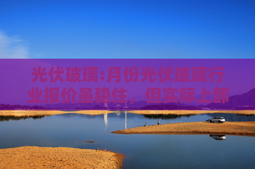 光伏玻璃:月份光伏玻璃行业报价虽稳住，但实际上部分报价还在继续小幅下降