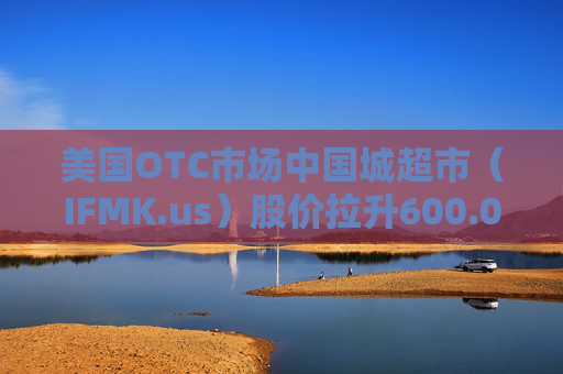 美国OTC市场中国城超市（IFMK.us）股价拉升600.00% 市值涨40.2万美元