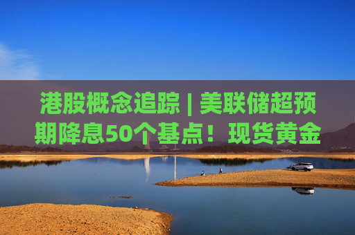 港股概念追踪 | 美联储超预期降息50个基点！现货黄金突破2600美元创历史最高位 黄金开启全新上行空间(附概念股)