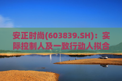 安正时尚(603839.SH)：实际控制人及一致行动人拟合计转让5.76%股份