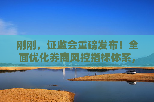 刚刚，证监会重磅发布！全面优化券商风控指标体系，突出全面风险管理，或释放近千亿资金