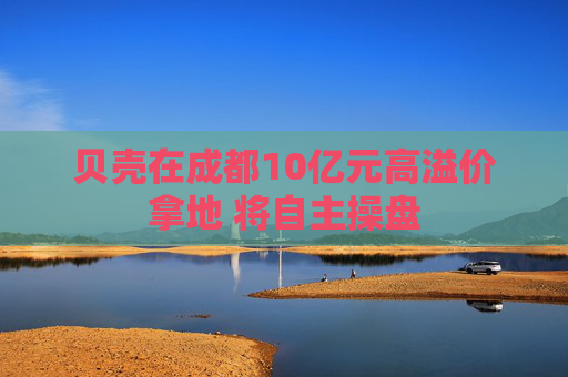 贝壳在成都10亿元高溢价拿地 将自主操盘