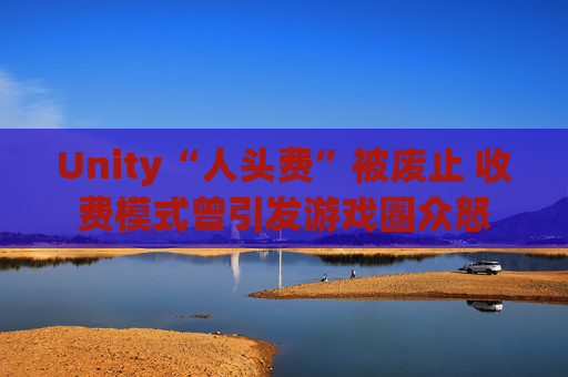 Unity“人头费”被废止 收费模式曾引发游戏圈众怒