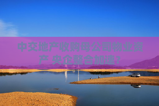 中交地产收购母公司物业资产 央企整合加速？